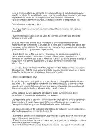 C’est la première étape qui permettra d’avoir une idée sur la population de la zone,
en effet cet atelier de sensibilisation sera organisé auprès d’une population plus large
en présence de toutes les parties prenantes (les autorités locales et les
représentants des communes rurales, et des associations et coopératives etc.

Cet atelier aura un double objectif :

  Expliquer la philosophie, les buts, les finalités, et les démarches participatives
d’une AGR ;

  Commenter la coopération et les types de données à solliciter des différents
partenaires d’une AGR.

En outre lors de ces ateliers nous souhaitons la présence de l’ensemble des
habitants afin de comprendre la situation de la zone, ses problèmes, ses atouts, ses
contraintes, et les attentes. En suite selon les types d’actions proposées on aura des
groupes d’intérêt ou groupement de population.

  Etant donné, que le Maroc a connu l’émergence de plusieurs associations et
coopératives de développement au niveau de chaque douar (organisations
formelles), et n’oublions pas aussi la notion de « jmaâ » qui existe encore, et qui joue
toujours son rôle comme auparavant. Ces deux derniers peuvent être nos
interlocuteurs.

  Au niveau des périmètres de la PMH , la présence des Associations des Usagers
d’Eau Agricole (AUEA), nous facilitera la tâche sinon on travaillera avec les groupes
d’intérêts, c’est à dire les bénéficiaires des eaux d’irrigation.

  Diagnostic participatif (DG)

En fait, le diagnostic participatif est le noyau dur de la philosophie de l’identification
des AGR. C’est l’étape la plus importante, elle mérite beaucoup d’attention afin de
répondre correctement et concrètement aux besoins et priorités des populations et
des attitudes prévisibles face à l’avenir et leur développement.

Le DG est basé sur une approche participative basée sur le concours d’une
participation et concertation de tous les intervenants.

Les diagnostics dans le cadre de l’identification des AGR doivent toucher l’ensemble
des populations à savoir, la composante femme et les jeunes tout en appliquant
l’homogénéisation des groupes d’intérêt selon la nature de l’action.

Ces diagnostics sortent de l’ordinaire, étant donné qu’ils traitent tous les aspects liés
à la vie des populations concernés, il s’agit de :

  Eléments d’identification : localisation, superficie de la zone d’action, ressources en
eau et milieu socio-économique.
  Eléments caractérisant la mise en valeur agricole et pratique de l’élevage, système
de culture et système d’élevage.
  Eléments sur les infrastructures d’irrigation existants : ouvrage de mobilisation et
 