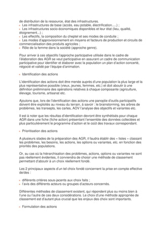 de distribution de la ressource, état des infrastructures.
  Les infrastructures de base (accès, eau potable, électrification.....) ;
  Les infrastructures socio-économiques disponibles et leur état (lieu, qualité,
éloignement...) ;
  Les effectifs, la composition du cheptel et ses modes de conduite ;
  Les modes d’approvisionnement en moyens et facteurs de production et circuits de
commercialisation des produits agricoles ;
  Rôle de la femme dans la société (approche genre).

Pour arriver à ces objectifs l’approche participative utilisée dans le cadre de
l’élaboration des AGR se veut participative en assurant un cadre de communication
participative pour identifier et élaborer avec la population un plan d’action concerté,
négocié et validé par l’équipe d’animation.

  Identification des actions

L’identification des actions doit être menée auprès d’une population la plus large et la
plus représentative possible (vieux, jeunes, femmes, etc.) et doit aboutir à une
définition préliminaire des opérations relatives à chaque composante (agriculture,
élevage, tourisme, artisanat etc.

Ajoutons que, lors de l’identification des actions une panoplie d’outils participatifs
doivent être exploités au niveau du terrain, à savoir : le brainstorming, les arbres de
problèmes, les transepts, les cartes, AOV l’analyse des objectifs et variantes etc.

Il est à noter que les résultas d’identification devront être synthétisés pour chaque
AGR dans une fiche (fiche action) présentant l’ensemble des données collectées et
plus particulièrement le programme d’action et le coût des travaux correspondant.

  Prioritisation des actions

A plusieurs stades de la préparation des AGR, il faudra établir des « listes » classant
les problèmes, les besoins, les actions, les options ou variantes, etc. en fonction des
priorités des populations.

Or, au cas où la hiérarchisation des problèmes, actions, options ou variantes ne sont
pas réellement évidentes, il conviendra de choisir une méthode de classement
permettant d’aboutir à un choix réellement fondé.

Les 2 principaux aspects d’un tel choix fondé concernent la prise en compte effective
de/des :

  différents critères sous-jacents aux choix faits ;
  l’avis des différents acteurs ou groupes d’acteurs concernés.

Différentes méthodes de classement existent, qui répondent plus ou moins bien à
l’une ou l’autre de ces deux considérations. Le choix d’une méthode appropriée de
classement est d’autant plus crucial que les enjeux des choix sont importants.

  Formulation des actions
 