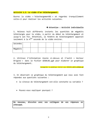 Activité 1.2. La vidéo d’un téléchargement.

Ouvrez la vidéo « Telechargement01 » et regardez tranquillement
celle-ci pour réaliser les activités suivantes.



                                    Attention : Activité individuelle

1. Relevez    huit différents instants les quantités de mégabits
téléchargés   pour la vidéo, à partir du début du téléchargement et
jusqu’à son    fin. Attention, la fenêtre de téléchargement apparaît
seulement à   la 4ème seconde de la vidéo environ.

Secondes

Mégabits



2. Utilisez l’information réunie ci-dessus et l’outil « Vecteur
Origine » dans le fichier GEOAL01.ggb pour élaborer un graphique
du téléchargement.
                           Sauvegardez la graphique réalisé sous GEOAL01_votre prénom.ggb




3. En observant ce graphique du téléchargement que vous avez fait
répondez aux questions suivantes :

   la vitesse de téléchargement est-elle constante ou variable ?



   Pouvez-vous expliquer pourquoi ?




De nouveau,    discutez   avec   vos       collègues    de    vos     réponses       en
etherpad.




                                       3
 