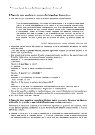 SSeecctteeuurr ffrraannççaaiiss EExxeemmpplleess dd’’aaccttiivviittééss ssuurr llee qquueessttiioonnnnaaiirree ddee lleeccttuurree pp.. 4
2. Répondre à des questions, les classer selon la typologie des questions
▪ Lire à haute voix puis laisser le temps aux élèves de le relire individuellement :
C'est un marin appelé Danny Boodmann qui l'avait trouvé. Il le trouva un matin alors
que tout le monde était déjà descendu du bateau. Il le trouva dans une boite en carton.
Il devait avoir dans les dix jours, pas beaucoup plus. Il ne pleurait même pas, il restait
là, sans faire de bruit, les yeux ouverts, dans sa grande boite. Quelqu'un l'avait laissé
là, sur le piano. Le vieux Boodmann chercha un papier pour savoir s'il y avait un nom,
une adresse, mais il ne trouva rien. Il prit le nouveau-né dans ses bras : cet enfant, on
l'avait laissé là, pour lui. Il en était sûr. Alors, il lui donna un nom, son nom, Boodmann,
et un prénom : « Citron » parce que, sur la boite en carton, il y avait un dessin de
citron.
D'après A. Baricco (Novecento : pianiste, éditions des mille et une nuits)
▪ Organiser un bref temps d'échange sur l'origine du texte en demandant aux élèves de justifier
leurs réponses.
Avec des élèves en grande difficulté, résumer rapidement le texte (ou le faire résumer si les
élèves sont plus efficients).
▪ Lire ensuite la première question à haute voix puis demander aux élèves d'y répondre par écrit.
Procéder de la même manière pour les sept questions suivantes.
Question 1. Où Danny Boodmann trouve-t-il le bébé ?
Sur le piano.
Question 2. Quel âge a le bébé ?
Il a dix jours.
Question 3. Quel est le métier de Danny Boodmann ?
Marin.
Question 4. Quand trouve-t-il le bébé ?
Le matin.
Question 5. Pourquoi Dany Boodmann cherche-t-il un papier ?
Il veut connaitre son nom.
Question 6. Est-ce que le capitaine du bateau est là ?
Non.
Question 7 : À ton avis, pourquoi le bébé a-t-il été laissé sur ce piano, dans une boite ?
Parce que ses parents n'avaient pas assez d'argent alors ils l'ont abandonné.
▪ Demander aux élèves d'utiliser la typologie retenue pour ranger individuellement les questions en
s'appuyant soit sur la nature des questions soit sur les procédures mobilisées pour répondre.
▪ Procéder à une correction collective.
3. Répondre à des questions en surlignant le texte quand nécessaire. Comparer les réponses
et identifier les procédures ayant généré les réponses exactes ou erronées.
Annoncer aux élèves que ce sont eux qui vont devoir répondre aux questions en s'aidant du travail
réalisé dans les phases précédentes et qu'ils devront ensuite réfléchir collectivement à la manière
dont ils s'y sont pris.
▪ Lecture à haute voix et écriture au tableau par le professeur des mots éventuellement difficiles
(Kanti, ainé, le thé, le charmeur, le hall …). S'assurer que les plus faibles lecteurs sont capables
de reconnaitre ces mots en les faisant lire, à haute voix. Ne pas donner d'explication sur le sens
 