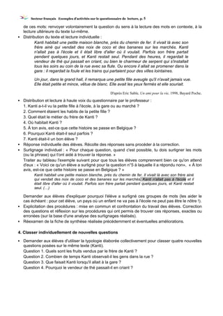 SSeecctteeuurr ffrraannççaaiiss EExxeemmpplleess dd’’aaccttiivviittééss ssuurr llee qquueessttiioonnnnaaiirree ddee lleeccttuurree,, pp.. 5
de ces mots: renvoyer volontairement la question du sens à la lecture des mots en contexte, à la
lecture ultérieure du texte lui-même.
▪ Distribution du texte et lecture individuelle :
Kanti habitait une petite maison blanche, près du chemin de fer. Il vivait là avec son
frère ainé qui vendait des noix de coco et des bananes sur les marchés. Kanti
n'allait pas à l'école et il était libre d'aller où il voulait. Parfois son frère partait
pendant quelques jours, et Kanti restait seul. Pendant des heures, il regardait le
vendeur de thé qui passait en criant, ou bien le charmeur de serpent qui s'installait
tous les soirs au coin de la rue avec sa flute. Ou encore il allait se promener dans la
gare : il regardait la foule et les trains qui partaient pour des villes lointaines.
Un jour, dans le grand hall, il remarqua une petite fille aveugle qu'il n'avait jamais vue.
Elle était petite et mince, vêtue de blanc. Elle avait les yeux fermés et elle souriait.
D'après Eric Sable, Un ami pour la vie, 1998, Bayard Poche.
▪ Distribution et lecture à haute voix du questionnaire par le professeur :
1. Kanti a-t-il vu la petite fille à l'école, à la gare ou au marché ?
2. Comment étaient les habits de la petite fille ?
3. Quel était le métier du frère de Kanti ?
4. Où habitait Kanti ?
5. À ton avis, est-ce que cette histoire se passe en Belgique ?
6. Pourquoi Kanti était-il seul parfois ?
7. Kanti était-il un bon élève ?
▪ Réponse individuelle des élèves. Récolte des réponses sans procéder à la correction.
▪ Surlignage individuel : « Pour chaque question, quand c'est possible, tu dois surligner les mots
(ou la phrase) qui t'ont aidé à trouver la réponse. »
Traiter au tableau l'exemple suivant pour que tous les élèves comprennent bien ce qu'on attend
d'eux : « Voici ce qu'un élève a surligné pour la question n°5 à laquelle il a répondu non», « À ton
avis, est-ce que cette histoire se passe en Belgique ? »
Kanti habitait une petite maison blanche, près du chemin de fer. Il vivait là avec son frère ainé
qui vendait des noix de coco et des bananes sur les marchés. Kanti n'allait pas à l'école et il
était libre d'aller où il voulait. Parfois son frère partait pendant quelques jours, et Kanti restait
seul. (…)
Demander aux élèves d'expliquer pourquoi l'élève a surligné ces groupes de mots (les aider le
cas échéant : pour cet élève, un pays où un enfant ne va pas à l'école ne peut pas être le nôtre !).
▪ Explicitation des procédures : mise en commun et confrontation du travail des élèves. Correction
des questions et réflexion sur les procédures qui ont permis de trouver ces réponses, exactes ou
erronées (sur la base d'une analyse des surlignages réalisés).
▪ Réexamen de la fiche de synthèse réalisée précédemment et éventuelles améliorations.
4. Classer individuellement de nouvelles questions
▪ Demander aux élèves d'utiliser la typologie élaborée collectivement pour classer quatre nouvelles
questions posées sur le même texte (Kanti).
Question 1. Quels sont les fruits vendus par le frère de Kanti ?
Question 2. Combien de temps Kanti observait-il les gens dans la rue ?
Question 3. Que faisait Kanti lorsqu'il allait à la gare ?
Question 4. Pourquoi le vendeur de thé passait-il en criant ?
 