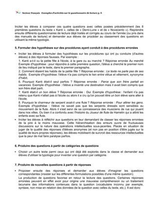 SSeecctteeuurr ffrraannççaaiiss EExxeemmpplleess dd’’aaccttiivviittééss ssuurr llee qquueessttiioonnnnaaiirree ddee lleeccttuurree pp.. 6
Inciter les élèves à comparer ces quatre questions avec celles posées précédemment (les 8
premières questions du texte « Kanti », celles de « Demi-Lune » et de « Novecento »). Reprendre
ensuite différents questionnaires de lecture déjà traités et corrigés au cours de l'année (ou pris dans
des manuels de lecture) et demander aux élèves de procéder au classement des questions en
utilisant la même typologie.
5. Formuler des hypothèses sur des procédures ayant conduit à des procédures erronées
▪ Inciter les élèves à formuler des hypothèses sur les procédures qui ont pu conduire (d'autres
élèves) à des réponses fausses. Par exemple :
1. Kanti a-t-il vu la petite fille à l'école, à la gare ou au marché ? Réponse erronée Au marché
Exemple d'hypothèse : pour répondre à cette première question, l'élève a cherché le premier nom
de lieu indiqué par le texte, dans le premier paragraphe.
2. Comment étaient les habits de la petite fille ? Réponse erronée : Le texte ne parle pas de ses
habits. Exemple d'hypothèse: l'élève n'a pas compris le lien entre vêtue et vêtement, synonyme
d'habit.
6. Pourquoi Kanti était-il seul parfois ? Réponse erronée : Parce que son frère partait en
vacances. Exemple d'hypothèse : l'élève a inventé une destination mais il avait bien compris que
son frère était parti.
7. Kanti était-il un bon élève ? Réponse erronée : Oui. Exemple d'hypothèse : l'enfant n'a pas
retenu que Kanti n'allait pas à l'école ou alors il a cru qu'on pouvait être un bon élève sans aller à
l'école.
8. Pourquoi le charmeur de serpent avait-il une flute ? Réponse erronée : Pour attirer les gens.
Exemple d'hypothèse : l'élève ne savait pas que les serpents dressés sont sensibles au
mouvement de la flute. Alors il s'est servi de sa connaissance des musiciens de rue qui jouent
dans nos villes. Ou bien il a confondu avec l'histoire du Joueur de flute de Hamelin qui a attiré les
enfants avec sa flute.
▪ Inciter les élèves à réfléchir aux questions en leur demandant de classer les réponses erronées
de la pire à la moins mauvaise. Cette hiérarchisation des erreurs ouvre de fructueuses
discussions sur la nature des opérations intellectuelles sous-jacentes. Placés en situation de
juger de la qualité des réponses d'élèves anonymes (et non pas en position d'être jugés sur la
qualité de leurs propres réponses), les élèves mobilisent de surcroit des ressources intellectuelles
que la peur de mal faire paralyse parfois.
6. Produire des questions à partir de catégories de questions
▪ Choisir un autre texte parmi ceux qui ont déjà été explorés dans la classe et demander aux
élèves d'utiliser la typologie pour inventer une question par catégorie.
7. Produire de nouvelles questions à partir de réponses
▪ Proposer ensuite des réponses et demander aux élèves d'imaginer les questions
correspondantes (insister sur les différentes formulations possibles d'une même question).
La production de questions favorise en retour la lecture des questions. Certaines réponses
erronées peuvent en effet avoir pour origine une mauvaise compréhension ou un traitement
lacunaire des informations contenues dans la question (vocabulaire inconnu par exemple,
syntaxe, non mise en relation des données de la question avec celles du texte, etc.). II est donc
 