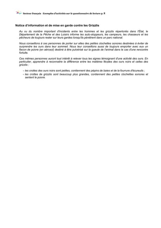 SSeecctteeuurr ffrraannççaaiiss EExxeemmpplleess dd’’aaccttiivviittééss ssuurr llee qquueessttiioonnnnaaiirree ddee lleeccttuurree pp.. 8
Notice d’information et de mise en garde contre les Grizzlis
Au vu du nombre important d'incidents entre les hommes et les grizzlis répertoriés dans l'État, le
Département de la Pêche et des Loisirs informe les auto-stoppeurs, les campeurs, les chasseurs et les
pêcheurs de toujours rester sur leurs gardes lorsqu'ils pénètrent dans un parc national.
Nous conseillons à ces personnes de porter sur elles des petites clochettes sonores destinées à éviter de
surprendre les ours dans leur sommeil. Nous leur conseillons aussi de toujours emporter avec eux un
flacon de poivre (en aérosol) destiné à être pulvérisé sur la gueule de l'animal dans le cas d'une rencontre
fortuite.
Ces mêmes personnes auront tout intérêt à relever tous les signes témoignant d'une activité des ours. En
particulier, apprendre à reconnaitre la différence entre les matières fécales des ours noirs et celles des
grizzlis :
- les crottes des ours noirs sont petites, contiennent des pépins de baies et de la fourrure d'écureuils ;
- les crottes de grizzlis sont beaucoup plus grandes, contiennent des petites clochettes sonores et
sentent le poivre.
 