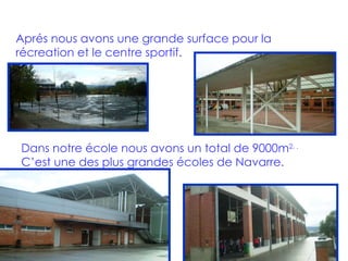 Aprés nous avons une grande surface pour la récreation et le centre sportif. Dans notre école nous avons un total de 9000m 2. .   C’est une des plus grandes écoles de Navarre. 