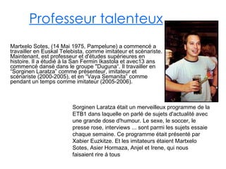 Professeur talenteux Martxelo Sotes, (14 Mai 1975, Pampelune) a commencé a travailler   en Euskal Telebista, comme imitateur et scénariste. Maintenant, est professeur et d'études supérieures en histoire.  Il a étudié à la San Fermin Ikastola et avec13 ans commencé dansé dans le groupe "Duguna“. Il travailler en “Sorginen Laratza” comme présenteur, imitateur et scénariste (2000-2005), et en “Vaya Semanita” comme pendant un temps comme imitateur (2005-2006). Sorginen Laratza était un merveilleux programme de la ETB1 dans laquelle on parlé de sujets d'actualité avec une grande dose d'humour. Le sexe, le soccer, le presse rose, interviews ... sont parmi les sujets essaie chaque semaine. Ce programme était présenté par Xabier Euzkitze. Et les imitateurs étaient Martxelo Sotes, Asier Hormaza, Anjel et Irene, qui nous faisaient rire á tous 