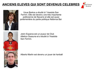 ANCIENS ELEVES QUI SONT DEVENUS CELEBRES Uxue Barkos a étudié à l’ ikastola San Fermin. Elle est devenu une très importante politicienne de Navarre et elle est aussi parlementère du partie politique Nafarroa Bai  Jokin Esparza est un joueur de Club Atletico Osasuna et a étudié à l´ikastola San Fermin. Alberto Martin est devenu un jouer de hanball  