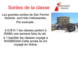Sorties de la classe Les grandes sorties de San Fermin Ikastola  sont très intéresantes. Par example:  à D.B.H.1 les classes partent à ISABA une semane faire du ski.  á 1.batxiller les classes voyagé a IKASBIDAIA.Cette année ils ont voyagé en Grèce. 