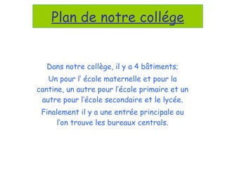 Dans notre collège, il y a 4 bâtiments; Un pour l’ école maternelle et pour la cantine, un autre pour l’école primaire et un autre pour l’école secondaire et le lycée. Finalement il y a une entrée principale ou l’on trouve les bureaux centrals. Plan de notre collége 