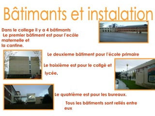 Bâtimants et instalation Dans le college il y a 4 bâtimants ·Le premier bâtiment est pour l’ecóle maternelle et  la cantine. Le deuxieme bâtiment pour l’école primaire Le troixième est pour le collgè et lycée . Le quatrième est pour les bureaux. Tous les bâtiments sont reliés entre eux 