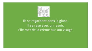 Ils se regardent dans la glace.
Il se rase avec un rasoir.
Elle met de la crème sur son visage.
 