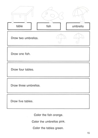 table fish umbrella
Draw two umbrellas.
Draw one fish.
Draw four tables.
Draw three umbrellas.
Draw five tables.
Color the fish orange.
Color the umbrellas pink.
Color the tables green.
15
 