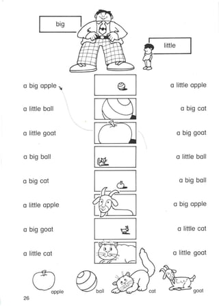 big
little
goat
a big cat
a big ball
a little cat
a big goat
a little ball
a big apple
a little. goat
a little apple
~
I' . )
"- :.I
--
~
~
-~
r:;;
(; • r, ,
LW'y~ ,,-,'
~
~~
~~ ~
•
'-<::::.- ba11apple
a big apple ~
a big ball
a little goat
a little cat
a little ball
a big goat
a little apple
a big cat
26
 