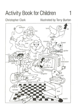 Activity Book for Children 1
Christopher Clark Illustrated by Terry Burton
up
o
o television
o
o
box
cup--1
bird
mouse

alligator
+ 7 '::
+3 =-
teacher=::b
.~.~~~---=:::===?:;;'
o
cold
Tt»11 '-"'~ 0
balloon f:~~
/' fan
angry man
glue
 