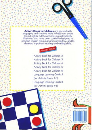 --

,
--
..... /' 
III _
'" -- I
I
~
 -'>
-, ; /
-
/
~ "/ ........
". ,
 ' I
/
Ii
 ~-
- 11
I
'"1 I
~

1
"
/
Oxford University Press
ISBN 0-19-421830-9
, - -.:::- ~  1/ : I; I.
_~ 1 - - 11   III
j/////q /
11
// ~
'1 - -  11
I.::::  11 I,
- It - !;
Ill..... ~.<
1/
1 
'/ /
.:::::  -I  ,/ /;
~,
 ::,
, /
-::
'"
Also available
q" ......" " .... ,::::-  ~
~ / ,,11 I // - '" ~I =// -/ - "" /", - '"  1 / ~ // ~  /1/ / , 1/
11 I /, -  'I - , ; c;;:. 1/
-/  I:::: ~ " '" , -
1" /// ~ I I := I11 I " l' I 1 -
/" 11  0 - I  / , 0- ~, I
1/ - _1',,- ~
11-"' "'-III.~ 1- '<
-;:::. ,/ ~ ..... ..::::- / I .::::- I If
I ~ I '/~ I 11
/ ~
l /1 - :: III / _ 1/ / :::>
/:--.../ -, ~
I " -1-:; ,11-'/ / /; -
-.:::-  " ..... 
' -- ~
~/" ",'- / - ---~  - III ::::::~' _ ~ _
..... IJ " -::::. /' - /" I
:-... ~ ,,=, III 9
""  "=: 1/  ,,, ,,/(
..... , ,~/ /
II 11 ' .:::  '  1 I ~
~ , - III -::: I / ;
Activity Book for Children 2
Activity Book for Children 3
Activity Book for Children 4
Activity Book for Children 5
Activity Book for Children 6
Language Learning Cards A
(for Activity Books 1-3)
Language Learning Cards B
(for Activity Books 4-6)
Activity Books for Children are packed with
engaging and creative tasks to help your pupils
learn English. All the activities are attractively
illustrated and have been carefully designed to
practise English grammar and vocabulary, and to
develop important reading and writing skills.
-
~
-I;
'l
, I - . ,-  1
-::::=-: -:::-  ~  .....-::  ..... I - ~ ...... /1:::::
_,.I ........... / ......~II,;...- 1 /;/- /~ /' 'l~ III
~ . / . / ~ / /// ~ "
 /_ /1 / I 1 /  ~ 1 ~  I - :::'" I  ~ I
. ~ '""- = ....... ::/. / ~ It .... /1;
..... "h -, // :::'/''1 ;/  I ~ ..-:.
- '-'i/  - /
-:/. ~- ....... 1 ~, I
"  I '.::::: / ' , If I J I /  " I ,
'" 2  - ~  11 ,{- ~ I 2 I I ~
'l III I ~ I 11 -  ~ , - - 1/_ ~ I /-  I //1 11 'l"'<
....,~" /..... ''I  - - - -, I /
~ "1/' "" 'ill ~/I I "I  .; -= // /1 - 111== -~;, I11
"- '! If ~ ".......  /:;: .... / /  ' / If .... ..... 1"..:::-
/  ......~ 't ",-' If ~ _ , If ~ I /' J;::- "/ I  h ..... I -
I, ~ ,~
- /~
:::- / ~ 
""  II
- --
-- --. ~  .....
-:- j .::: $:-,/
-" / I= I 
,III,-~ I
//1/,
::;::. 'l  ~
' 1_
~ ,
::::- ~ III '"
1 _ I
- - 
> 11-,
- ~
:::. -~/
~ " ;:' 11 '-
--, =
/ - ,-- -~ I 11 "-
; " ~
d,- '- /
- -- -/1 / ..:::-
,
- -'i.:::: -::;::::. 
. 11-/'
/ I
'1 - .::::- .::::
'l III "i
~/ .... 
_ / 11 ~,
 