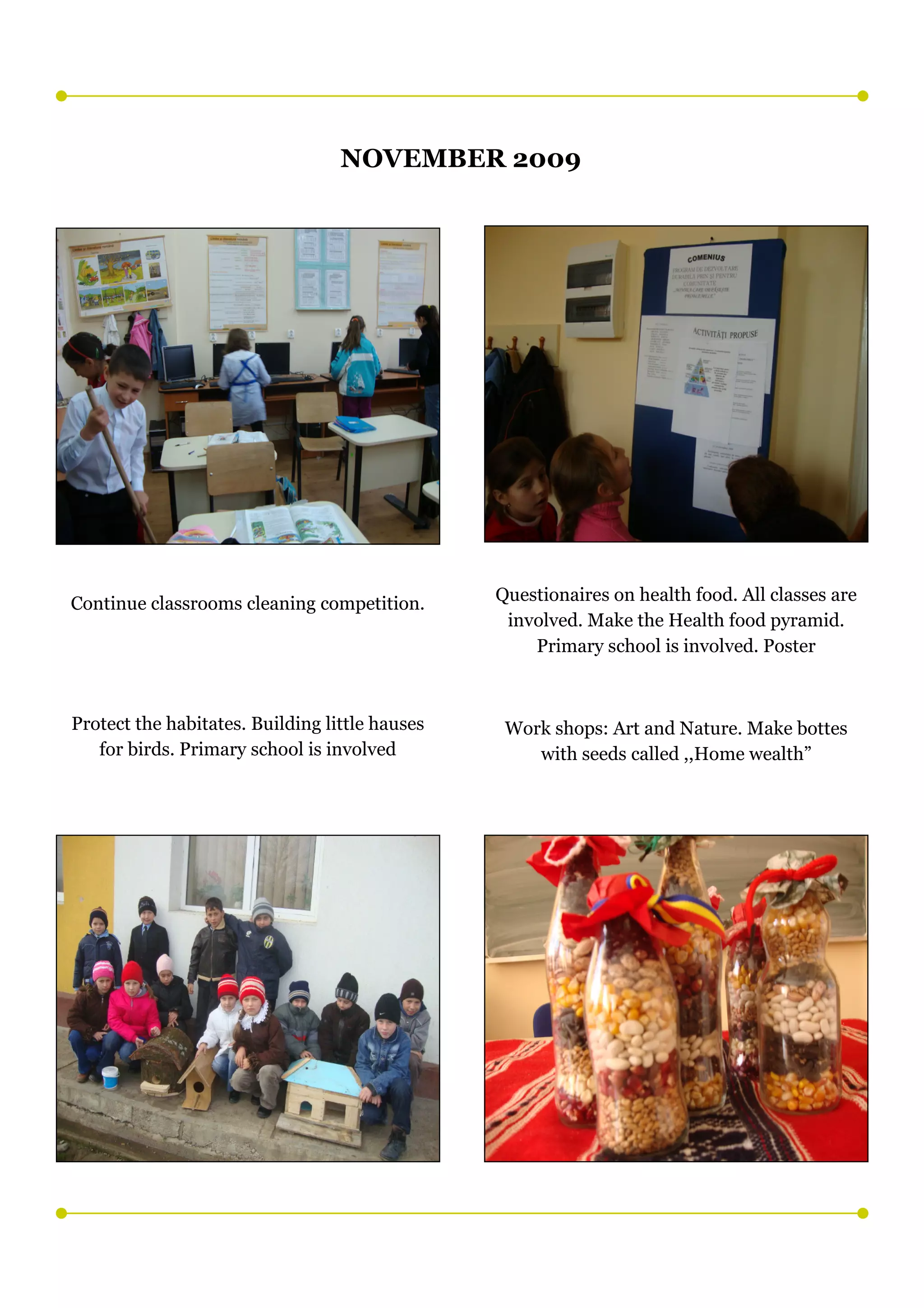 NOVEMBER 2009




Continue classrooms cleaning competition.       Questionaires on health food. All classes are
                                                 involved. Make the Health food pyramid.
                                                    Primary school is involved. Poster



Protect the habitates. Building little hauses    Work shops: Art and Nature. Make bottes
   for birds. Primary school is involved            with seeds called ,,Home wealth”
 