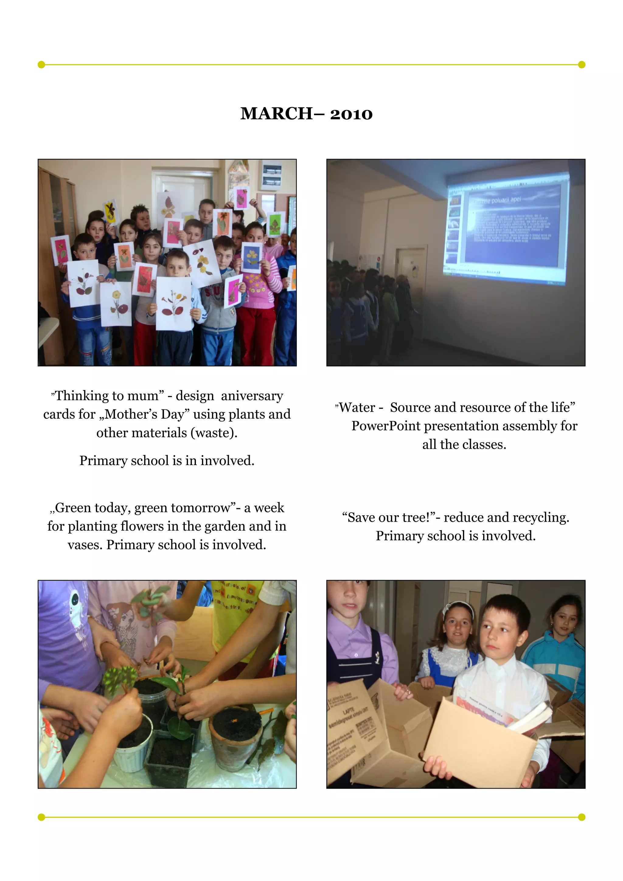 MARCH– 2010




 ”Thinking  to mum” - design aniversary
                                            ”Water
                                                 - Source and resource of the life”
cards for „Mother’s Day” using plants and
                                              PowerPoint presentation assembly for
         other materials (waste).
                                                         all the classes.
     Primary school is in involved.


 ,,Greentoday, green tomorrow”- a week
                                             “Save our tree!”- reduce and recycling.
for planting flowers in the garden and in
                                                  Primary school is involved.
    vases. Primary school is involved.
 