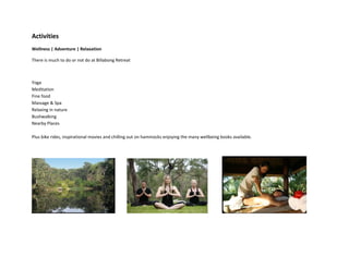Activities
Wellness | Adventure | Relaxation

There is much to do or not do at Billabong Retreat



Yoga
Meditation
Fine food
Massage & Spa
Relaxing in nature
Bushwalking
Nearby Places

Plus bike rides, inspirational movies and chilling out on hammocks enjoying the many wellbeing books available.
 