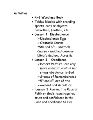 Activities
              K-6 Wordless Book
              Tables labeled with standing
               sports icons or objects –
               basketball, football, etc.
              Lesson 1 Disobedience
                  Disobedience Eggs
                  Obstacle Course
                 *5th and 6th – Obstacle
                 Course – weighed down or
                 blindfolded and Acrostic
              Lesson 2 Obedience
                  Desert Venture- can only
                   move ahead if what is said
                   shows obedience to God
                  Stones of Rememberance
                  *5th and 6th Arc of the
                  Covenant and Acrostics
               Lesson 3 Running the Race of
               Faith on God’s team requires
               trust and confidence in the
               Lord and obedience to His
 