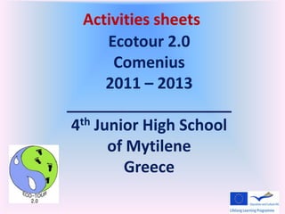 Activities sheets
       Ecotour 2.0
        Comenius
       2011 – 2013
___________________
 4th Junior High School

       of Mytilene
         Greece
 
