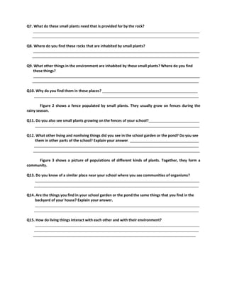 Q7. What do these small plants need that is provided for by the rock?
__________________________________________________________________________________
__________________________________________________________________________________
Q8. Where do you find these rocks that are inhabited by small plants?
__________________________________________________________________________________
__________________________________________________________________________________
Q9. What other things in the environment are inhabited by these small plants? Where do you find
these things?
__________________________________________________________________________________
__________________________________________________________________________________
Q10. Why do you find them in these places? _______________________________________________
_________________________________________________________________________________
Figure 2 shows a fence populated by small plants. They usually grow on fences during the
rainy season.
Q11. Do you also see small plants growing on the fences of your school?_________________________
_________________________________________________________________________________
Q12. What other living and nonliving things did you see in the school garden or the pond? Do you see
them in other parts of the school? Explain your answer. __________________________________
_________________________________________________________________________________
__________________________________________________________________________________
Figure 3 shows a picture of populations of different kinds of plants. Together, they form a
community.
Q13. Do you know of a similar place near your school where you see communities of organisms?
_________________________________________________________________________________
_________________________________________________________________________________
Q14. Are the things you find in your school garden or the pond the same things that you find in the
backyard of your house? Explain your answer.
_________________________________________________________________________________
_________________________________________________________________________________
Q15. How do living things interact with each other and with their environment?
_________________________________________________________________________________
_________________________________________________________________________________
________________________________________________________________________________
 