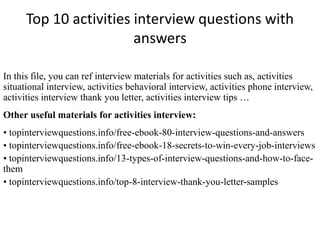 Top 10 activities interview questions with 
answers 
In this file, you can ref interview materials for activities such as, activities 
situational interview, activities behavioral interview, activities phone interview, 
activities interview thank you letter, activities interview tips … 
Other useful materials for activities interview: 
• topinterviewquestions.info/free-ebook-80-interview-questions-and-answers 
• topinterviewquestions.info/free-ebook-18-secrets-to-win-every-job-interviews 
• topinterviewquestions.info/13-types-of-interview-questions-and-how-to-face-them 
• topinterviewquestions.info/top-8-interview-thank-you-letter-samples 
 