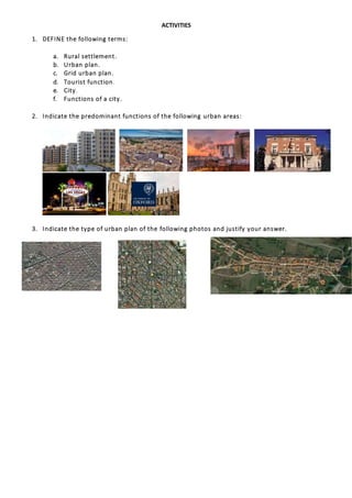 ACTIVITIES
1. DEFINE the following terms:
a. Rural settlement.
b. Urban plan.
c. Grid urban plan.
d. Tourist function.
e. City.
f. Functions of a city.
2. Indicate the predominant functions of the following urban areas:
3. Indicate the type of urban plan of the following photos and justify your answer.
 