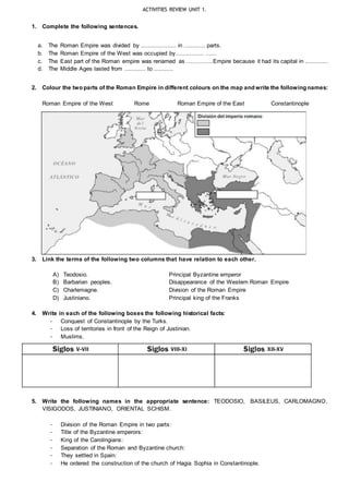 ACTIVITIES REVIEW UNIT 1.
1. Complete the following sentences.
a. The Roman Empire was divided by .................... in ............ parts.
b. The Roman Empire of the West was occupied by................ ......
c. The East part of the Roman empire was renamed as …………..Empire because it had its capital in .............
d. The Middle Ages lasted from ............ to ...........
2. Colour the two parts of the Roman Empire in different colours on the map and write the following names:
Roman Empire of the West Rome Roman Empire of the East Constantinople
3. Link the terms of the following two columns that have relation to each other.
A) Teodosio. Principal Byzantine emperor
B) Barbarian peoples. Disappearance of the Western Roman Empire
C) Charlemagne. Division of the Roman Empire
D) Justiniano. Principal king of the Franks
4. Write in each of the following boxes the following historical facts:
- Conquest of Constantinople by the Turks.
- Loss of territories in front of the Reign of Justinian.
- Muslims.
5. Write the following names in the appropriate sentence: TEODOSIO, BASILEUS, CARLOMAGNO,
VISIGODOS, JUSTINIANO, ORIENTAL SCHISM.
- Division of the Roman Empire in two parts:
- Title of the Byzantine emperors:
- King of the Carolingians:
- Separation of the Roman and Byzantine church:
- They settled in Spain:
- He ordered the construction of the church of Hagia Sophia in Constantinople.
 