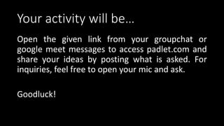 Your activity will be…
Open the given link from your groupchat or
google meet messages to access padlet.com and
share your ideas by posting what is asked. For
inquiries, feel free to open your mic and ask.
Goodluck!
 