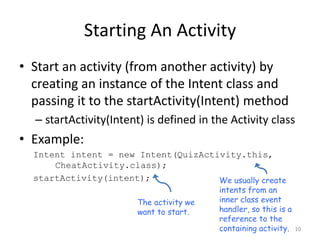 Starting An Activity
• Start an activity (from another activity) by
creating an instance of the Intent class and
passing it to the startActivity(Intent) method
– startActivity(Intent) is defined in the Activity class
• Example:
Intent intent = new Intent(QuizActivity.this,
CheatActivity.class);
startActivity(intent);
10
We usually create
intents from an
inner class event
handler, so this is a
reference to the
containing activity.
The activity we
want to start.
 