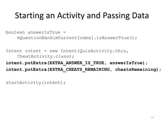 Starting an Activity and Passing Data
boolean answerIsTrue =
mQuestionBank[mCurrentIndex].isAnswerTrue();
Intent intent = new Intent(QuizActivity.this,
CheatActivity.class);
intent.putExtra(EXTRA_ANSWER_IS_TRUE, answerIsTrue);
intent.putExtra(EXTRA_CHEATS_REMAINING, cheatsRemaining);
startActivity(intent);
11
 