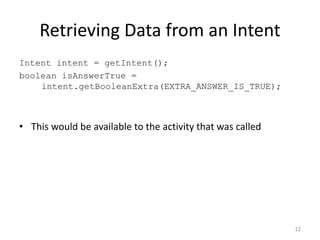 Retrieving Data from an Intent
Intent intent = getIntent();
boolean isAnswerTrue =
intent.getBooleanExtra(EXTRA_ANSWER_IS_TRUE);
• This would be available to the activity that was called
12
 