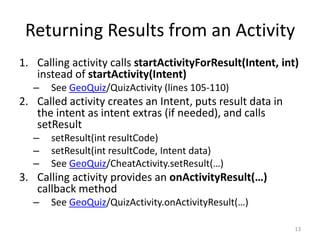 Returning Results from an Activity
1. Calling activity calls startActivityForResult(Intent, int)
instead of startActivity(Intent)
– See GeoQuiz/QuizActivity (lines 105-110)
2. Called activity creates an Intent, puts result data in
the intent as intent extras (if needed), and calls
setResult
– setResult(int resultCode)
– setResult(int resultCode, Intent data)
– See GeoQuiz/CheatActivity.setResult(…)
3. Calling activity provides an onActivityResult(…)
callback method
– See GeoQuiz/QuizActivity.onActivityResult(…)
13
 