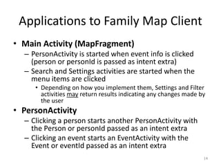 Applications to Family Map Client
• Main Activity (MapFragment)
– PersonActivity is started when event info is clicked
(person or personId is passed as intent extra)
– Search and Settings activities are started when the
menu items are clicked
• Depending on how you implement them, Settings and Filter
activities may return results indicating any changes made by
the user
• PersonActivity
– Clicking a person starts another PersonActivity with
the Person or personId passed as an intent extra
– Clicking an event starts an EventActivity with the
Event or eventId passed as an intent extra
14
 