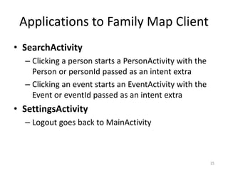 Applications to Family Map Client
• SearchActivity
– Clicking a person starts a PersonActivity with the
Person or personId passed as an intent extra
– Clicking an event starts an EventActivity with the
Event or eventId passed as an intent extra
• SettingsActivity
– Logout goes back to MainActivity
15
 