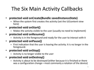 The Six Main Activity Callbacks
• protected void onCreate(Bundle savedInstanceState)
– When the system first creates the activity (set the UI/content view
here)
• protected void onStart()
– Makes the activity visible to the user (usually no need to implement)
• protected void onResume()
– Activity is in the foreground and ready for the user to interact with it
• protected void onPause()
– First indication that the user is leaving the activity. It is no longer in the
foreground.
• protected void onStop()
– Activity is no longer visible to the user
• protected void onDestroy()
– Activity is about to be destroyed (either because it is finished or there
was a configuration change—most commonly a rotation of the device)
5
 