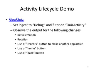 Activity Lifecycle Demo
• GeoQuiz
– Set logcat to “Debug” and filter on “QuizActivity”
– Observe the output for the following changes
• Initial creation
• Rotation
• Use of ”recents” button to make another app active
• Use of “home” button
• Use of “back” button
8
 