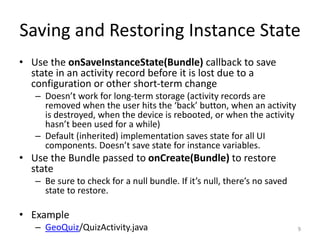 Saving and Restoring Instance State
• Use the onSaveInstanceState(Bundle) callback to save
state in an activity record before it is lost due to a
configuration or other short-term change
– Doesn’t work for long-term storage (activity records are
removed when the user hits the ‘back’ button, when an activity
is destroyed, when the device is rebooted, or when the activity
hasn’t been used for a while)
– Default (inherited) implementation saves state for all UI
components. Doesn’t save state for instance variables.
• Use the Bundle passed to onCreate(Bundle) to restore
state
– Be sure to check for a null bundle. If it’s null, there’s no saved
state to restore.
• Example
– GeoQuiz/QuizActivity.java 9
 
