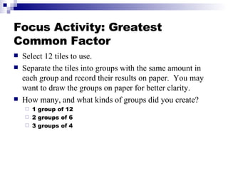 Focus Activity: Greatest Common Factor <ul><li>Select 12 tiles to use. </li></ul><ul><li>Separate the tiles into groups wi...