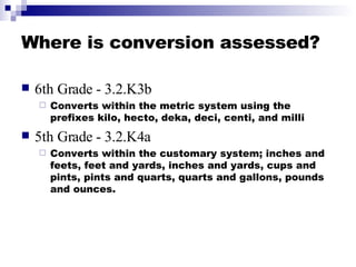 Where is conversion assessed? <ul><li>6th Grade - 3.2.K3b </li></ul><ul><ul><li>Converts within the metric system using th...