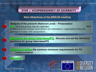 ETDF / VICEPRESIDENCY OF DIVERSITY

                   Main Objectives of the BERLIN meeting


     Outputs of the prework (National Level) – Presentation
1.   How the focus groups may be organised….                                          Kind
     of differences the member Associations are interested in; organizations they are
     planning to involve; (FG composition)…


     Questions for group interviews/FG. Discuss and set the definitive
2.   questions for group interviews/FG


3.   Discuss & define the common minimum requirements for FG
          implementation

4.   Funding
 