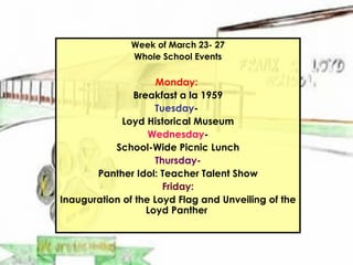 Week of March 23- 27 Whole School Events Monday:   Breakfast a la 1959 Tuesday -  Loyd Historical Museum Wednesday - School-Wide Picnic Lunch Thursday- Panther Idol: Teacher Talent Show Friday: Inauguration of the Loyd Flag and Unveiling of the Loyd Panther  