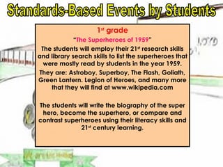 1 st  grade “ The Superheroes of 1959 ” The students will employ their 21 st  research skills and library search skills to list the superheroes that were mostly read by students in the year 1959. They are: Astroboy, Superboy, The Flash, Goliath, Green Lantern. Legion of Heroes, and many more that they will find at www.wikipedia.com The students will write the biography of the super hero, become the superhero, or compare and contrast superheroes using their literacy skills and 21 st  century learning. Standards-Based Events by Students 