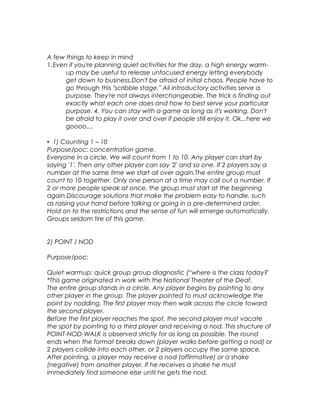 A few things to keep in mind 
1.Even if you're planning quiet activities for the day, a high energy warm-up 
may be useful to release unfocused energy letting everybody 
get down to business.Don't be afraid of initial chaos. People have to 
go through this "scribble stage." All introductory activities serve a 
purpose. They're not always interchangeable. The trick is finding out 
exactly what each one does and how to best serve your particular 
purpose. 4. You can stay with a game as long as it's working. Don't 
be afraid to play it over and over if people still enjoy it. Ok...here we 
goooo.... 
• 1) Counting 1 – 10 
Purpose/poc: concentration game. 
Everyone in a circle. We will count from 1 to 10. Any player can start by 
saying '1'. Then any other player can say '2' and so one. If 2 players say a 
number at the same time we start all over again.The entire group must 
count to 10 together. Only one person at a time may call out a number. If 
2 or more people speak at once, the group must start at the beginning 
again.Discourage solutions that make the problem easy to handle, such 
as raising your hand before talking or going in a pre-determined order. 
Hold on to the restrictions and the sense of fun will emerge automatically. 
Groups seldom tire of this game. 
2) POINT / NOD 
Purpose/poc: 
Quiet warmup; quick group group diagnostic (“where is the class today?' 
*This game originated in work with the National Theater of the Deaf. 
The entire group stands in a circle. Any player begins by pointing to any 
other player in the group. The player pointed to must acknowledge the 
point by nodding. The first player may then walk across the circle toward 
the second player. 
Before the first player reaches the spot, the second player must vacate 
the spot by pointing to a third player and receiving a nod. This structure of 
POINT-NOD-WALK is observed strictly for as long as possible. The round 
ends when the format breaks down (player walks before getting a nod) or 
2 players collide into each other, or 2 players occupy the same space. 
After pointing, a player may receive a nod (affirmative) or a shake 
(negative) from another player. If he receives a shake he must 
immediately find someone else until he gets the nod. 
 