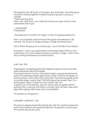 This heightens the risk factor of the game. But remember: the entire group 
should be working together to keep the game going for as long as 
possible. 
* Side Coaching Hints 
Point, nod, walk! Point, nod, walk! Don't leave your spot until you have 
somewhere else to go! 
• 3) EXPOSURE 
Purpose/poc: 
: Development of comfort "on stage" ( in front of a group/classroom). 
Part 1: Line of players stand in front of the group and attempt to "do 
nothing". The focus is on simply existing on stage and being "seen". 
Part 2: Direct the group to an activity (eg: “count the tiles in the ceiling”) 
Evaluation; “which was easier? More comfortable? Why? Point out the 
importance of an actor always having an activity on stage – even if they 
are just sitting and listening to another actor). 
4) ZIP ZAP ZOP 
Purpose/poc: Energizing game that heightens group function and also 
helps individuals enjoy the limelight. 
The players stand in a circle. One player makes a zapper by placing his 
palms and extended fingers against each other. He points his zapper at 
another player, at the same time saying "Zip!" The receiving player points 
to another player, saying "Zap!" The third player then passes "Zop!" to a 
fourth player. Player number four then passes "Zip!" etc. 
A player is out if he hesitates, says the wrong word, or speaks without 
pointing. Play continues until there's a champ. Don't let them "play safe"; 
keep them going a little faster than is comfortable. 
*A variation on this game is: 
5) DONKEY, ELEPHANT, 1776 
This game is played exactly like Zip Zap Zop with the variation being that 
each word carries its own particular gesture. The gesture is used to pass 
the impulse around the circle. 
 