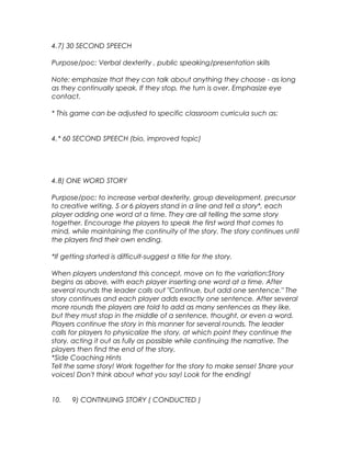 4.7) 30 SECOND SPEECH 
Purpose/poc: Verbal dexterity , public speaking/presentation skills 
Note: emphasize that they can talk about anything they choose - as long 
as they continually speak. If they stop, the turn is over. Emphasize eye 
contact. 
* This game can be adjusted to specific classroom curricula such as: 
4.* 60 SECOND SPEECH (bio, improved topic) 
4.8) ONE WORD STORY 
Purpose/poc: to increase verbal dexterity, group development, precursor 
to creative writing. 5 or 6 players stand in a line and tell a story*, each 
player adding one word at a time. They are all telling the same story 
together. Encourage the players to speak the first word that comes to 
mind, while maintaining the continuity of the story. The story continues until 
the players find their own ending. 
*If getting started is difficult-suggest a title for the story. 
When players understand this concept, move on to the variation:Story 
begins as above, with each player inserting one word at a time. After 
several rounds the leader calls out "Continue, but add one sentence." The 
story continues and each player adds exactly one sentence. After several 
more rounds the players are told to add as many sentences as they like, 
but they must stop in the middle of a sentence, thought, or even a word. 
Players continue the story in this manner for several rounds. The leader 
calls for players to physicalize the story, at which point they continue the 
story, acting it out as fully as possible while continuing the narrative. The 
players then find the end of the story. 
*Side Coaching Hints 
Tell the same story! Work together for the story to make sense! Share your 
voices! Don't think about what you say! Look for the ending! 
10. 9) CONTINUING STORY ( CONDUCTED ) 
 