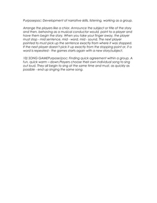 Purposepoc: Development of narrative skills, listening, working as a group. 
Arrange the players like a chior. Announce the subject or title of the story 
and then, behaving as a musical conductor would, point to a player and 
have them begin the story. When you take your finger away, the player 
must stop - mid sentence, mid - word, mid - sound. The next player 
pointed to must pick up the sentence exactly from where it was stopped. 
If the next player doesn't pick it up exactly from the stopping point or, if a 
word is repeated - the games starts again with a new story/subject. 
10) SONG GAMEPurpose/poc: Finding quick agreement within a group. A 
fun, quick warm – down.Players choose their own individual song to sing 
out loud. They all begin to sing at the same time and must, as quickly as 
possible - end up singing the same song. 
