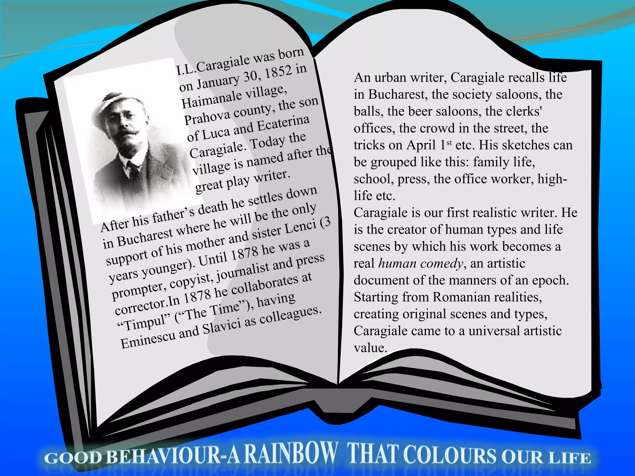 An urban writer, Caragiale recalls life in Bucharest, the society saloons, the balls, the beer saloons, the clerks' offices, the crowd in the street, the tricks on April 1 st  etc. His sketches can be grouped like this: family life, school, press, the office worker, high-life etc. Caragiale is our first realistic writer. He is the creator of human types and life scenes by which his work becomes a real  human comedy , an artistic document of the manners of an epoch. Starting from Romanian realities, creating original scenes and types, Caragiale came to a universal artistic value. I.L.Caragiale was born on January 30, 1852 in Haimanale village, Prahova county, the son of Luca and Ecaterina Caragial e . Today the village is named after the great play writer.  After his father’s death he settles down in Bucharest where he will be the only support of his mother and sister Lenci (3 years younger).   Until 1878 he was a prompter, copyist, journalist and press corrector.In 1878 he collaborates at “Timpul” (“The Time”), having Eminescu and Slavici as colleagues. 
