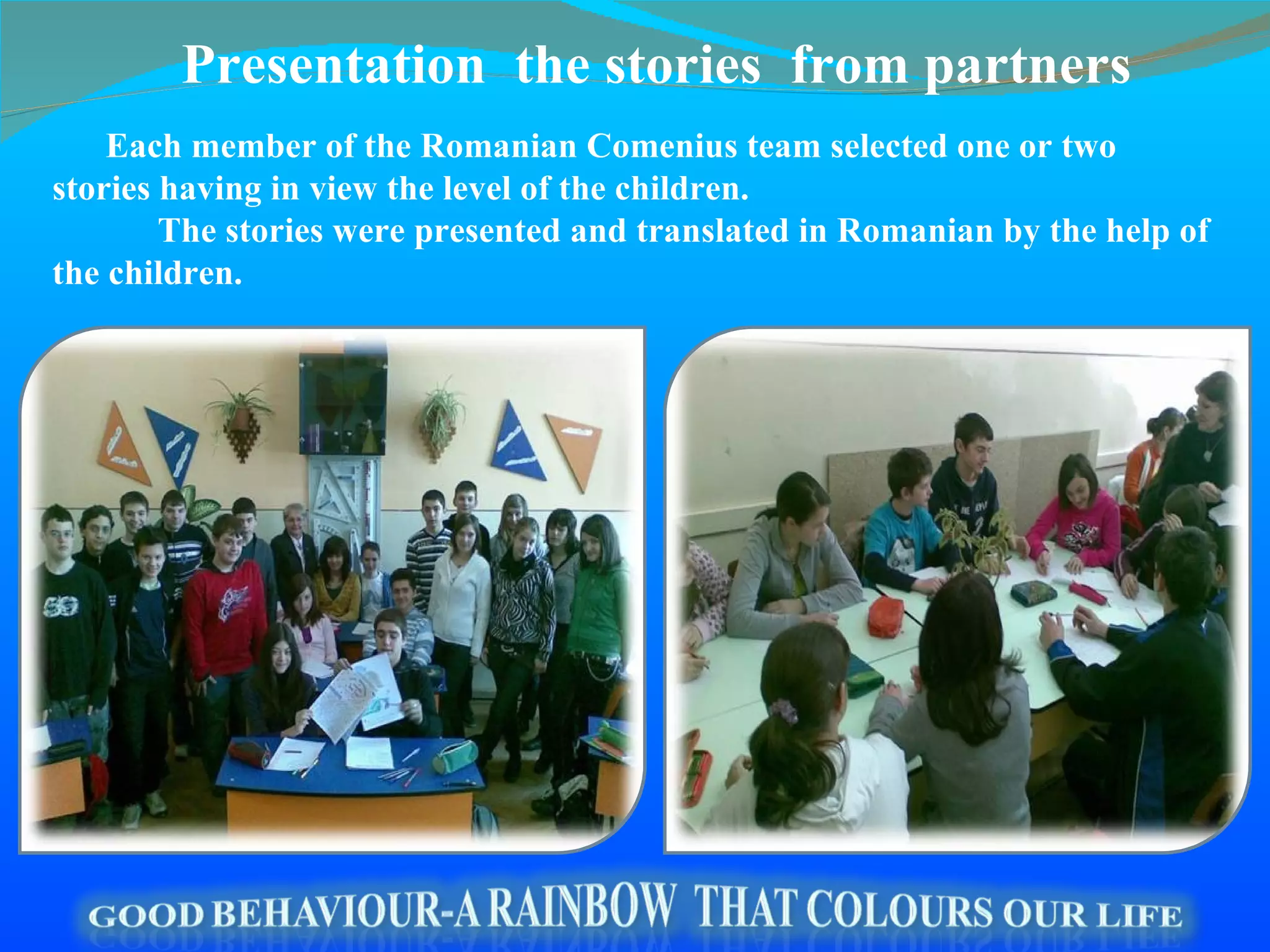 Each member of the  Romanian  Comenius team  selected  one or two stories having in view the level of the children. The stories were presented and translated in  Romanian  by the help of   the children. Presentation  the stories   from partners 