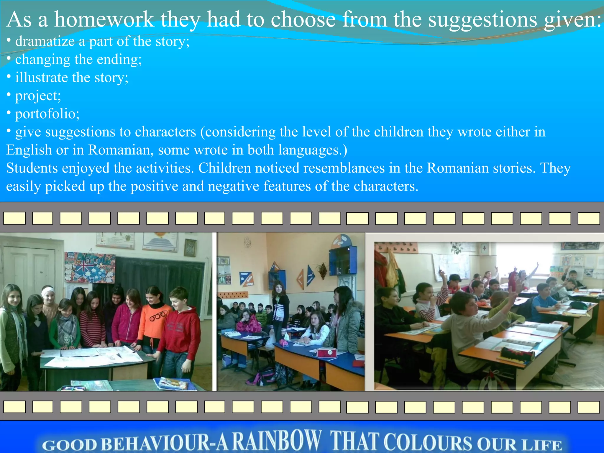 d ramatize a part of the story; c hanging the ending; i llustrate the story; p roject; portofolio; g ive suggestions to characters   ( c onsidering the level of the children they wrote either in English or in Romanian , s ome wrote in both languages.) Students enjoyed the activities. Children noticed resemblances in the Romanian stories. They easily picked up the positive and negative features of the characters.  As a homework they had to choose from the suggestions given: 