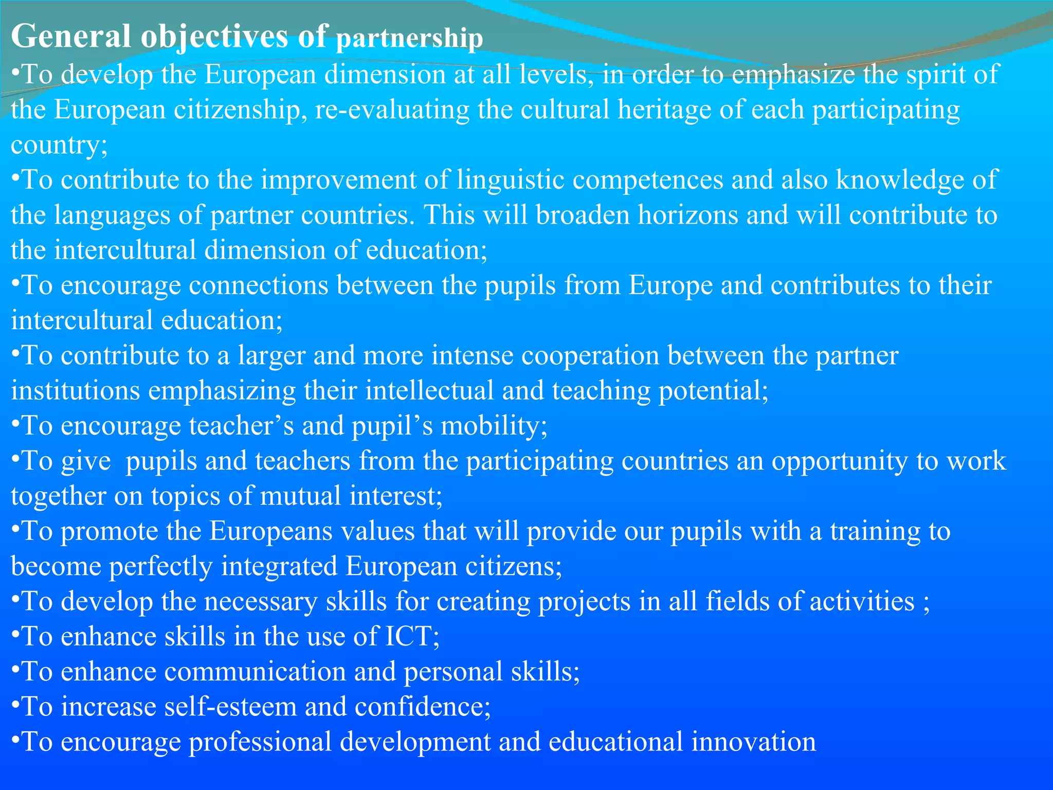 General objectives of  partnership To develop the European dimension at all levels, in order to emphasize the spirit of the European citizenship, re-evaluating the cultural heritage of each participating country; To contribute to the improvement of linguistic competences and also knowledge of the languages of partner countries. This will broaden horizons and will contribute to the intercultural dimension of education; To encourage connections between the pupils from Europe and contributes   to their intercultural education; To contribute to a larger and more intense cooperation between the partner   institutions emphasizing their intellectual and teaching potential; To encourage teacher’s and pupil’s mobility;  To give  pupils and teachers from the participating countries an opportunity to work together on topics of mutual interest; To promote the Europeans values that will provide our pupils with a training to become perfectly integrated European citizens; To develop the necessary skills for creating projects in all fields of activities ; To enhance skills in the use of ICT; To enhance communication and personal skills; To increase self-esteem and confidence; To encourage professional development and educational innovation 
